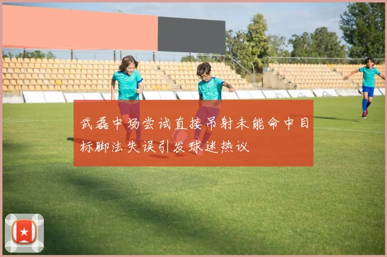 武磊中场尝试直接吊射未能命中目标脚法失误引发球迷热议