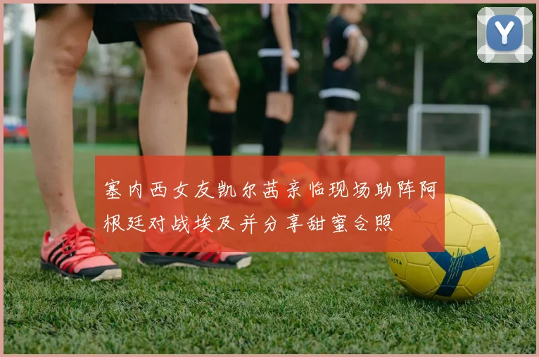 塞内西女友凯尔茜亲临现场助阵阿根廷对战埃及并分享甜蜜合照