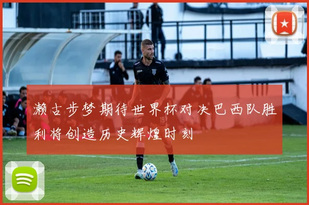 濑古步梦期待世界杯对决巴西队胜利将创造历史辉煌时刻