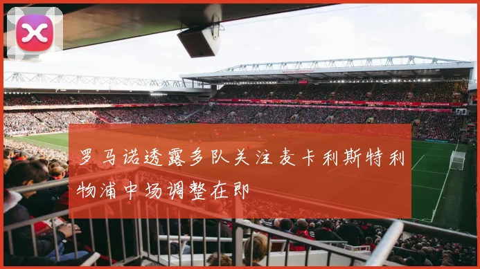 罗马诺透露多队关注麦卡利斯特利物浦中场调整在即