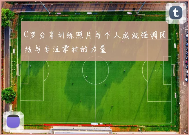 C罗分享训练照片与个人成就强调团结与专注掌控的力量