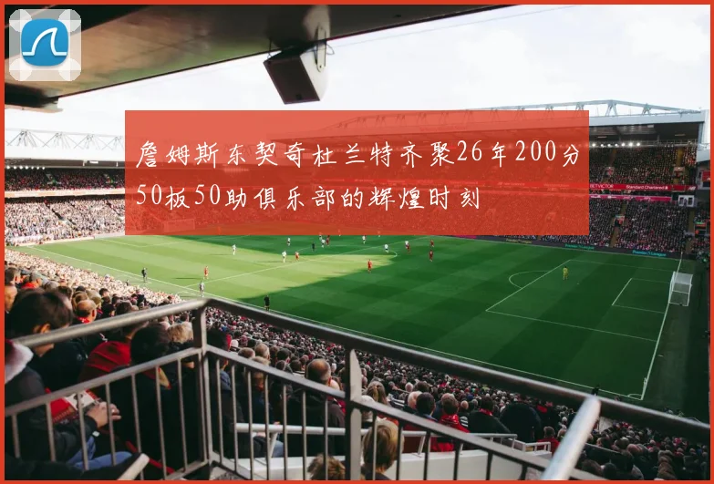 詹姆斯东契奇杜兰特齐聚26年200分50板50助俱乐部的辉煌时刻