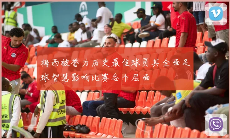 梅西被誉为历史最佳球员其全面足球智慧影响比赛各个层面