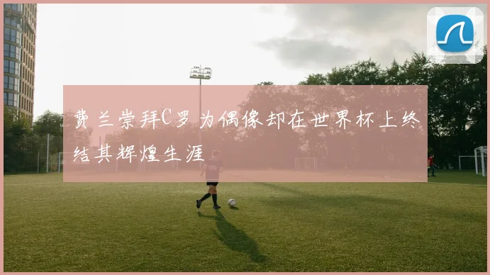 费兰崇拜C罗为偶像却在世界杯上终结其辉煌生涯