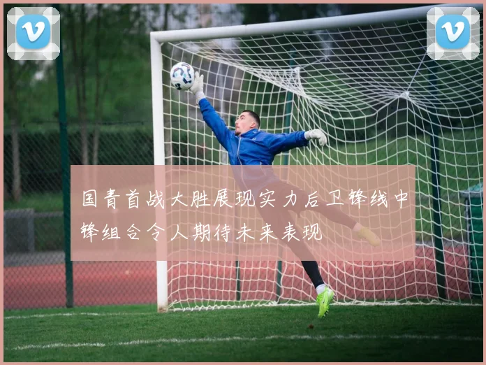 国青首战大胜展现实力后卫锋线中锋组合令人期待未来表现
