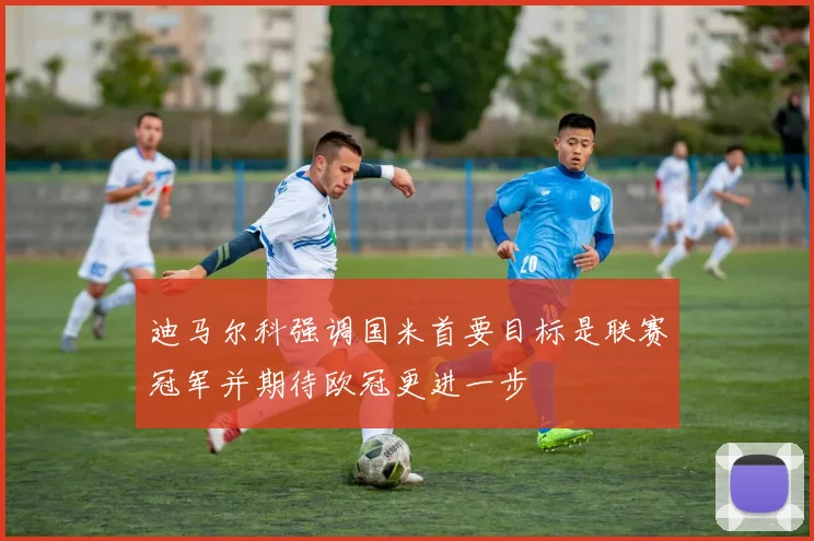 迪马尔科强调国米首要目标是联赛冠军并期待欧冠更进一步
