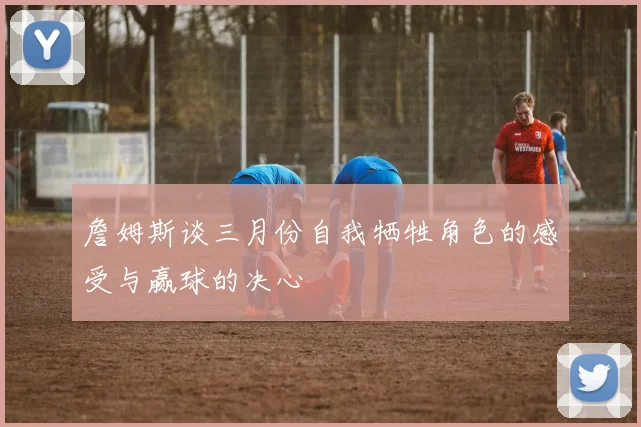 詹姆斯谈三月份自我牺牲角色的感受与赢球的决心