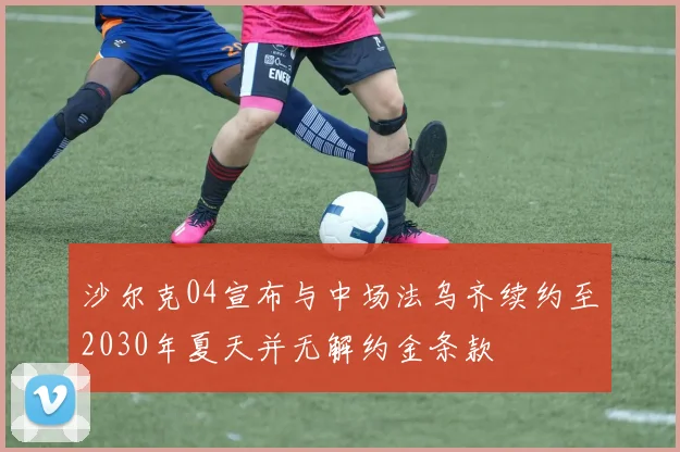 沙尔克04宣布与中场法乌齐续约至2030年夏天并无解约金条款