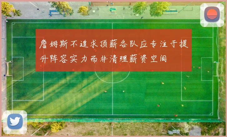 詹姆斯不追求顶薪各队应专注于提升阵容实力而非清理薪资空间