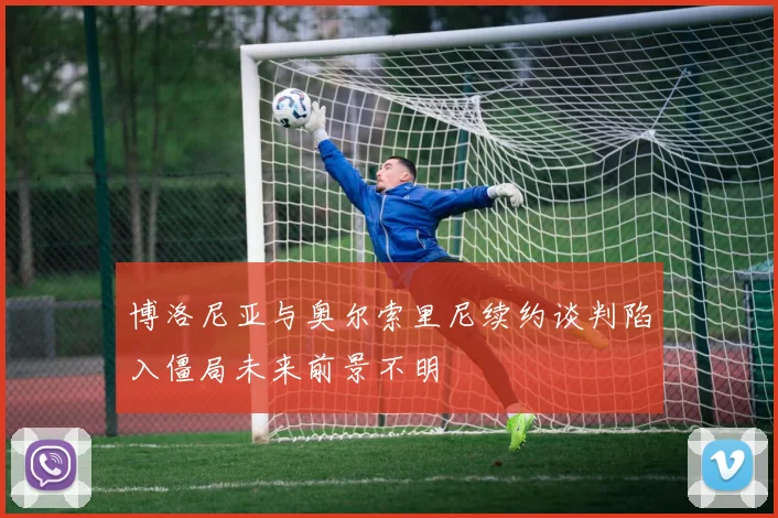 博洛尼亚与奥尔索里尼续约谈判陷入僵局未来前景不明