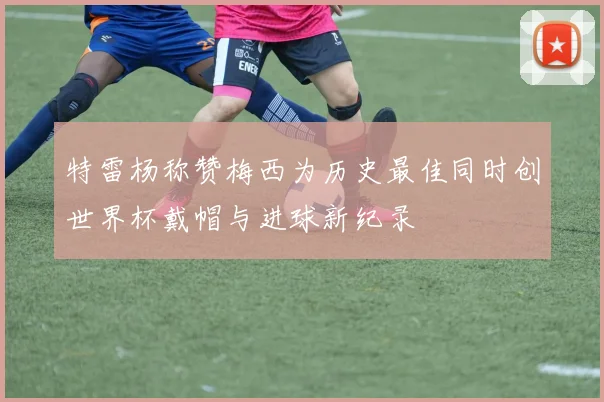 特雷杨称赞梅西为历史最佳同时创世界杯戴帽与进球新纪录